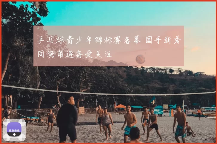 乒乓球青少年锦标赛落幕 国手新秀同场角逐备受关注