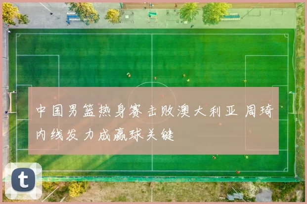 中国男篮热身赛击败澳大利亚 周琦内线发力成赢球关键