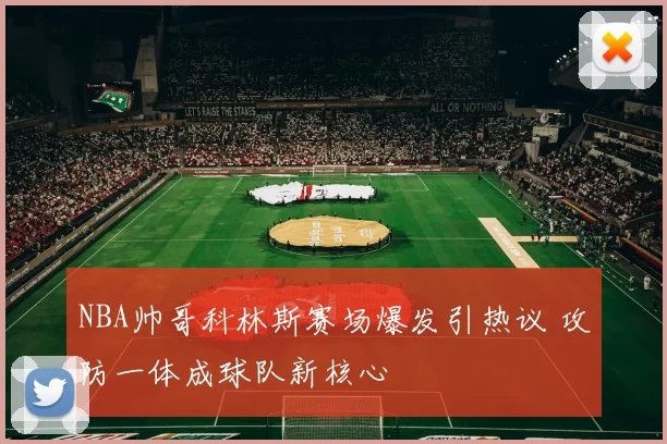 NBA帅哥科林斯赛场爆发引热议 攻防一体成球队新核心