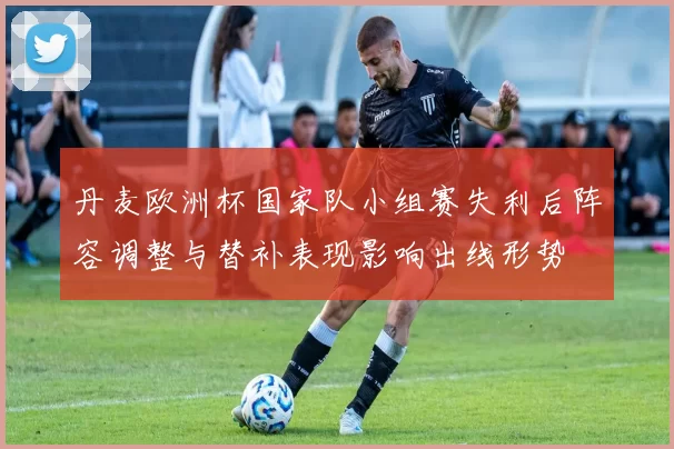 丹麦欧洲杯国家队小组赛失利后阵容调整与替补表现影响出线形势