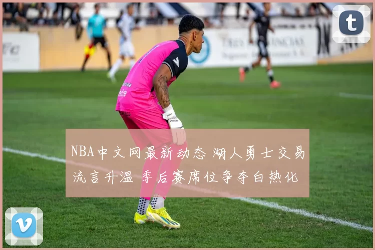 NBA中文网最新动态 湖人勇士交易流言升温 季后赛席位争夺白热化