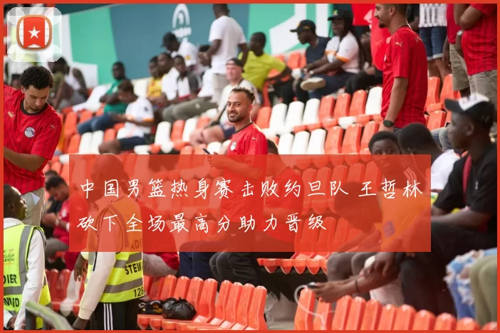 中国男篮热身赛击败约旦队 王哲林砍下全场最高分助力晋级