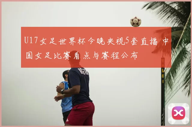 U17女足世界杯今晚央视5套直播 中国女足比赛看点与赛程公布