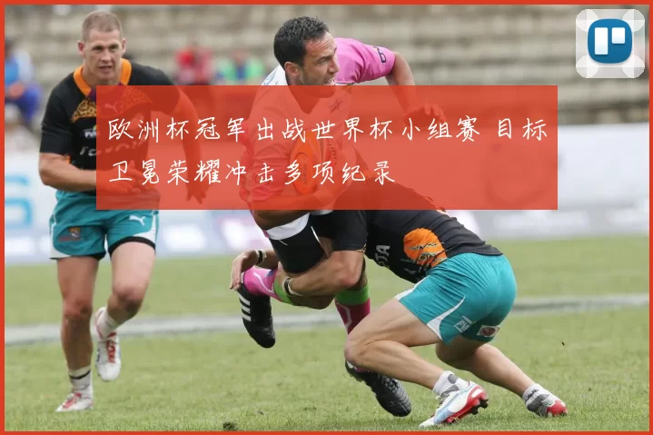 欧洲杯冠军出战世界杯小组赛 目标卫冕荣耀冲击多项纪录