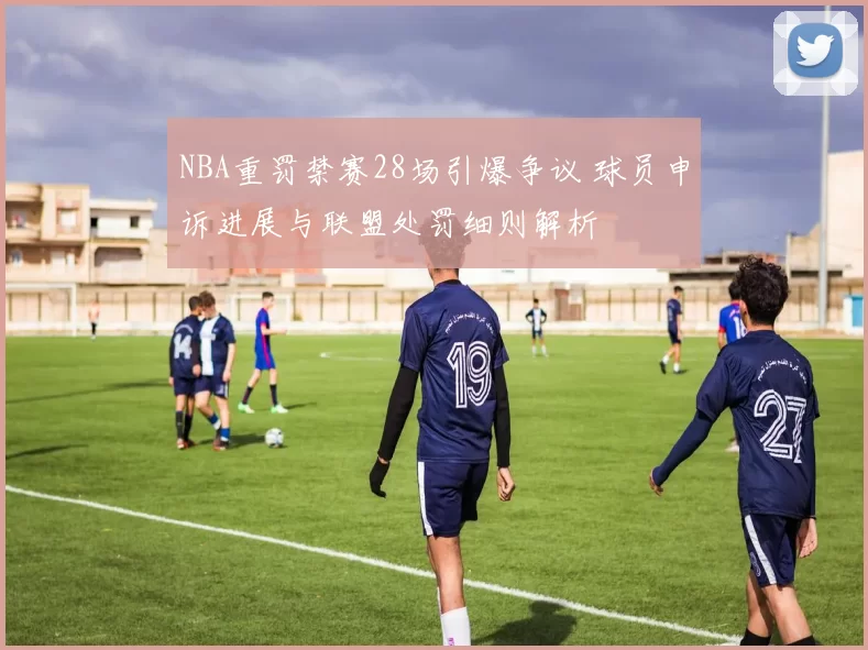 NBA重罚禁赛28场引爆争议 球员申诉进展与联盟处罚细则解析