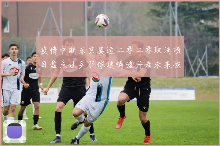 疫情中断东京奥运二零二零取消项目盘点让乒羽球迷唏嘘并看未来恢复